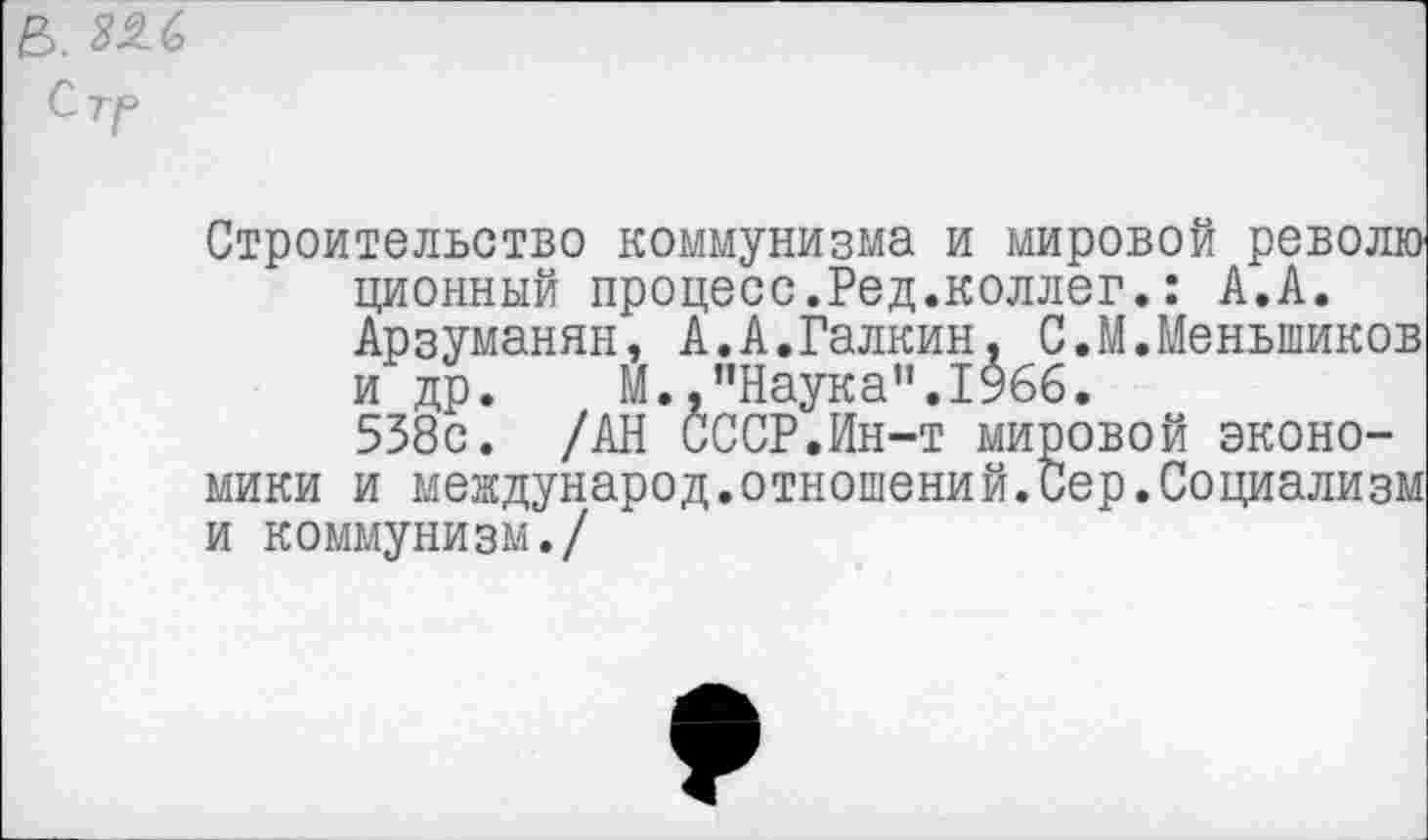 ﻿в. ^6
Стг
Строительство коммунизма и мировой револю ционный процесс.Ред.коллег.: А.А. Арзуманян, А.А.Галкин, С.М.Меньшиков и др. М.,"Наука”.1966.
538с. /АН СССР.Ин-т мировой экономики и международ.отношений.Сер.Социализм и коммунизм./